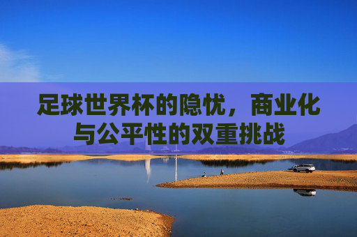 足球世界杯的隐忧,商业化与公平性的双重挑战