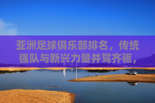 亚洲足球俱乐部排名，传统强队与新兴力量并驾齐驱，竞争格局持续演变