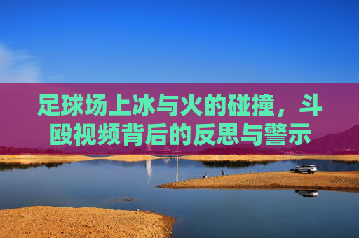 足球场上冰与火的碰撞，斗殴视频背后的反思与警示