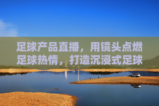 足球产品直播，用镜头点燃足球热情，打造沉浸式足球装备购物新体验，足球产品直播，用镜头点燃足球热情，打造沉浸式足球装备购物新体验