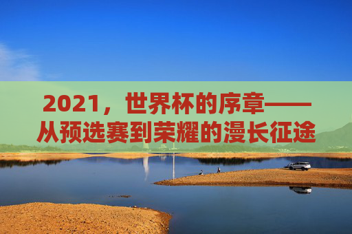 2021,世界杯的序章——从预选赛到荣耀的漫长征途,2021,世界杯的序章——从预选赛到荣耀的漫长征途