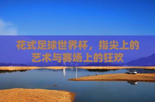 花式足球世界杯,指尖上的艺术与赛场上的狂欢