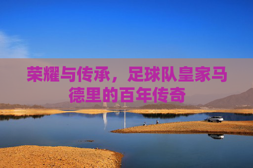 荣耀与传承，足球队皇家马德里的百年传奇