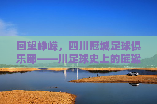 回望峥嵘,四川冠城足球俱乐部——川足球史上的璀璨星河与时代印记,回望峥嵘,四川冠城足球俱乐部——川足球史上的璀璨星河与时代印记