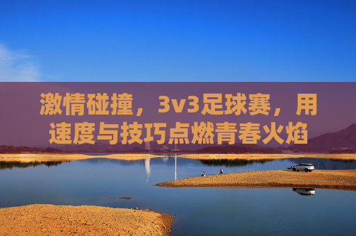 激情碰撞，3v3足球赛，用速度与技巧点燃青春火焰