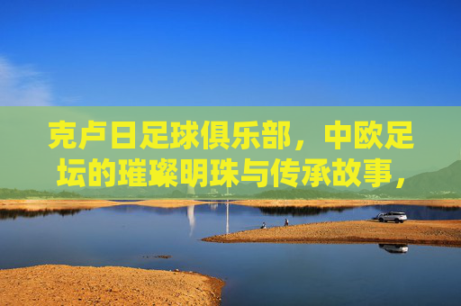 克卢日足球俱乐部，中欧足坛的璀璨明珠与传承故事，克卢日足球俱乐部，中欧足坛的璀璨明珠与传承故事
