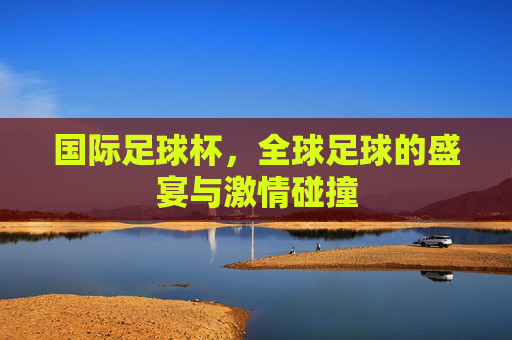 国际足球杯,全球足球的盛宴与激情碰撞