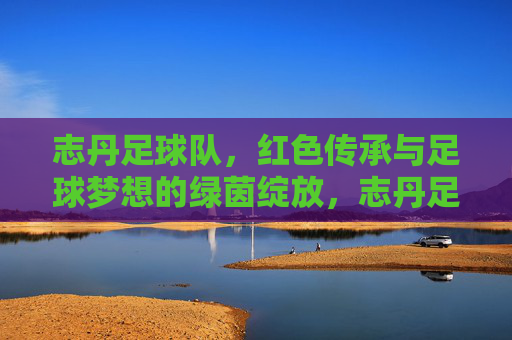 志丹足球队，红色传承与足球梦想的绿茵绽放，志丹足球队，红色传承与足球梦想的绿茵绽放