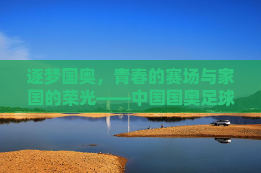 逐梦国奥，青春的赛场与家国的荣光——中国国奥足球队的成长与担当