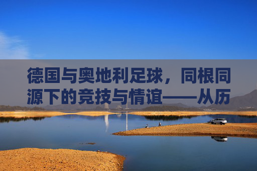 德国与奥地利足球,同根同源下的竞技与情谊——从历史到现实的邻国足球对话