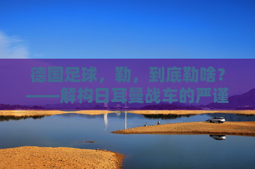 德国足球，勒，到底勒啥？——解构日耳曼战车的严谨内核与传承密码，德国足球，勒，到底勒啥？——解构日耳曼战车的严谨内核与传承密码