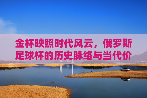 金杯映照时代风云，俄罗斯足球杯的历史脉络与当代价值