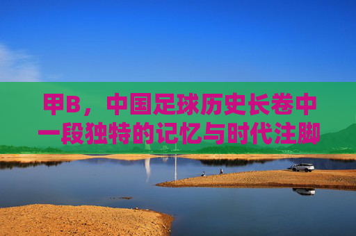 甲B，中国足球历史长卷中一段独特的记忆与时代注脚