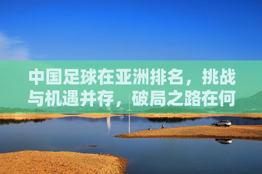 中国足球在亚洲排名，挑战与机遇并存，破局之路在何方？