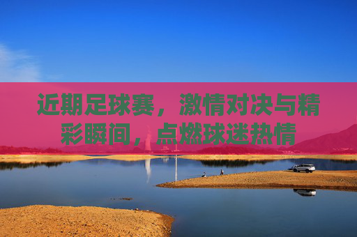 近期足球赛，激情对决与精彩瞬间，点燃球迷热情