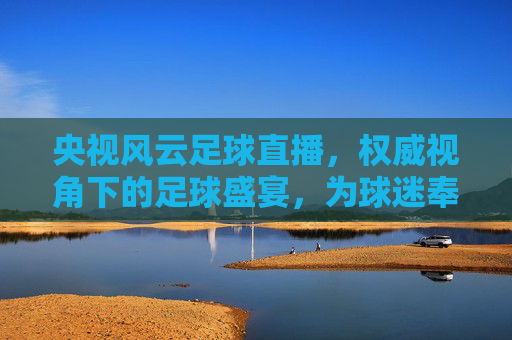 央视风云足球直播,权威视角下的足球盛宴,为球迷奉上沉浸式观赛体验,央视风云足球直播,权威视角下的足球盛宴,为球迷奉上沉浸式观赛体验