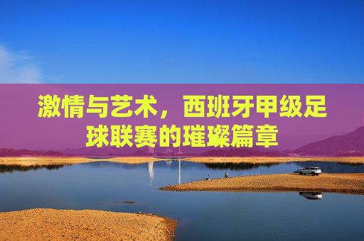 激情与艺术,西班牙甲级足球联赛的璀璨篇章