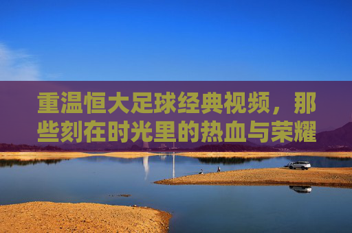 重温恒大足球经典视频,那些刻在时光里的热血与荣耀,重温恒大足球经典视频,那些刻在时光里的热血与荣耀