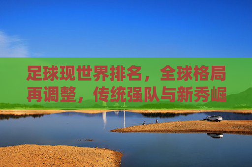 足球现世界排名，全球格局再调整，传统强队与新秀崛起的博弈，足球世界排名更新，全球格局再调整，传统强队与新秀崛起的博弈