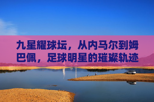 九星耀球坛，从内马尔到姆巴佩，足球明星的璀璨轨迹与时代印记