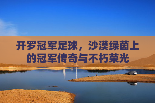 开罗冠军足球,沙漠绿茵上的冠军传奇与不朽荣光