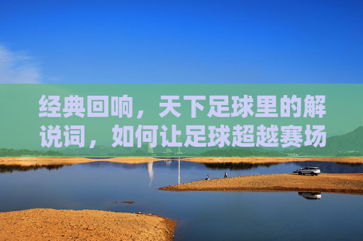 经典回响，天下足球里的解说词，如何让足球超越赛场，成为永恒的文化符号，经典回响，天下足球解说词如何让足球超越赛场，成为永恒的文化符号
