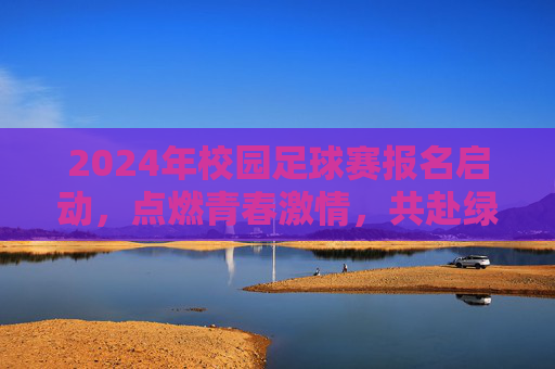 2024年校园足球赛报名启动，点燃青春激情，共赴绿茵之约