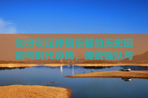 匈牙利足球俱乐部的历史回响与时代脉搏，传统强队与现代征程的交织