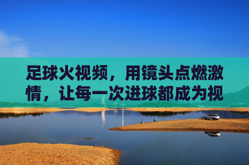 足球火视频，用镜头点燃激情，让每一次进球都成为视觉盛宴，足球火视频，用镜头点燃激情，让每一次进球都成为视觉盛宴