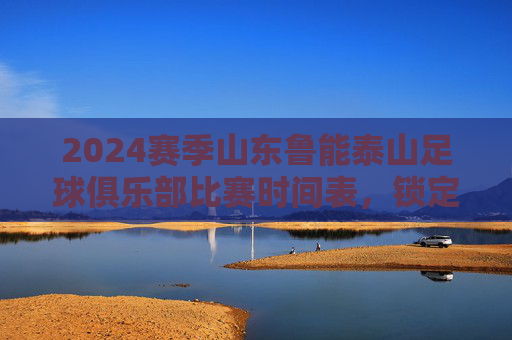 2024赛季山东鲁能泰山足球俱乐部比赛时间表,锁定关键对决,共赴绿茵盛宴,2024赛季山东鲁能泰山比赛时间表,锁定关键对决,共赴绿茵盛宴