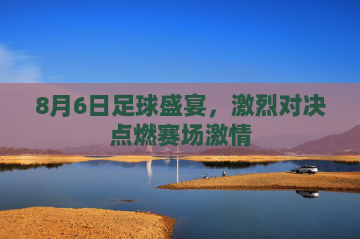 8月6日足球盛宴，激烈对决点燃赛场激情