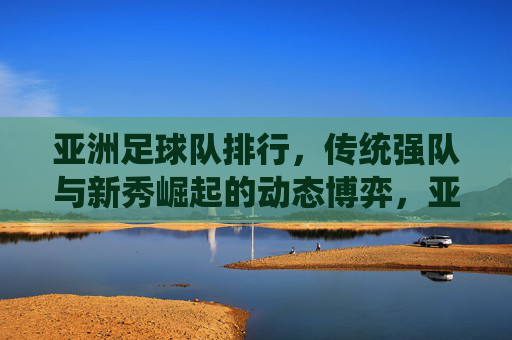 亚洲足球队排行，传统强队与新秀崛起的动态博弈，亚洲足球队排行，传统强队与新秀崛起的动态博弈