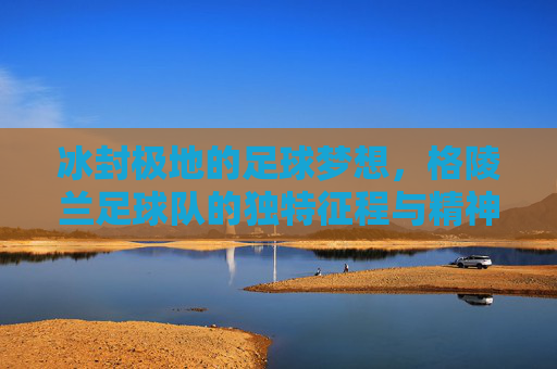 冰封极地的足球梦想,格陵兰足球队的独特征程与精神力量