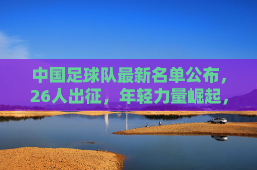中国足球队最新名单公布,26人出征,年轻力量崛起,备战世预赛关键战,中国男足最新26人名单公布,年轻力量崛起备战世预赛关键战