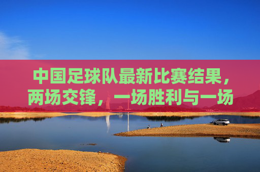 中国足球队最新比赛结果，两场交锋，一场胜利与一场失利，球队状态与未来展望