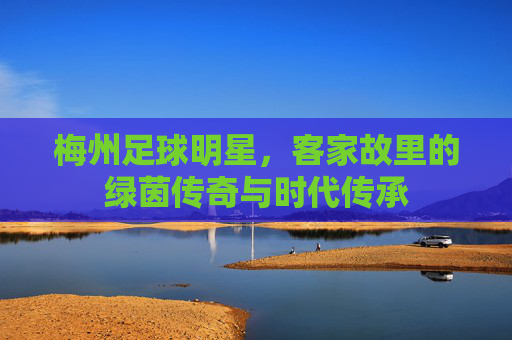 梅州足球明星,客家故里的绿茵传奇与时代传承