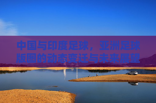 中国与印度足球,亚洲足球版图的动态变迁与未来展望,中国与印度足球,亚洲足球版图的动态变迁与未来展望