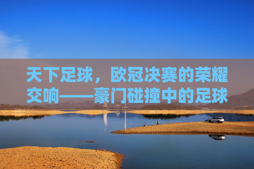 天下足球,欧冠决赛的荣耀交响——豪门碰撞中的足球诗篇与时代印记,天下足球,欧冠决赛的荣耀交响——豪门碰撞中的足球诗篇与时代印记