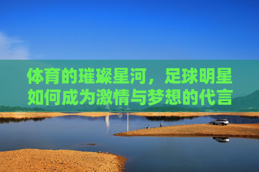 体育的璀璨星河，足球明星如何成为激情与梦想的代言人，体育的璀璨星河，足球明星如何成为激情与梦想的代言人