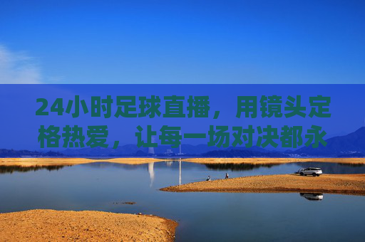 24小时足球直播，用镜头定格热爱，让每一场对决都永不落幕，24小时足球直播，镜头定格热爱，让每一场对决永不落幕
