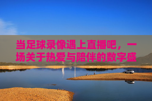 当足球录像遇上直播吧，一场关于热爱与陪伴的数字盛宴，当足球录像遇上直播吧，一场关于热爱与陪伴的数字盛宴