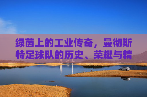 绿茵上的工业传奇，曼彻斯特足球队的历史、荣耀与精神传承，绿茵上的工业传奇，曼彻斯特足球队的历史、荣耀与精神传承