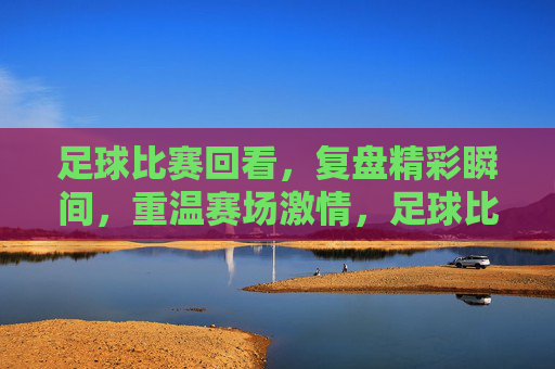 足球比赛回看，复盘精彩瞬间，重温赛场激情，足球比赛回看，复盘精彩瞬间，重温赛场激情