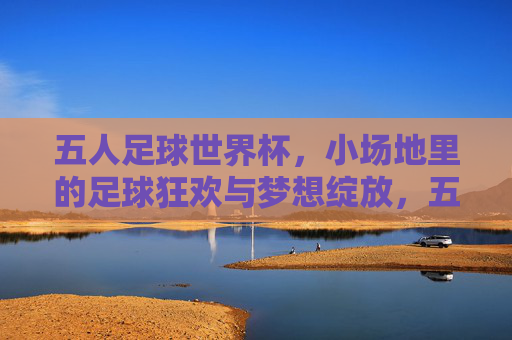 五人足球世界杯，小场地里的足球狂欢与梦想绽放，五人足球世界杯，小场地里的足球狂欢与梦想绽放