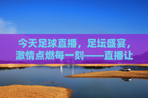 今天足球直播，足坛盛宴，激情点燃每一刻——直播让足球魅力无处不在，今天足球直播，足坛盛宴，激情点燃每一刻——直播让足球魅力无处不在