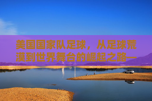 美国国家队足球,从足球荒漠到世界舞台的崛起之路——世界杯赛场上的美国故事,美国国家队足球,从足球荒漠到世界舞台的崛起之路——世界杯赛场上的美国故事