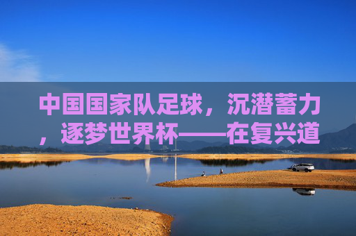 中国国家队足球，沉潜蓄力，逐梦世界杯——在复兴道路上砥砺前行，中国国家队足球，沉潜蓄力，逐梦世界杯——在复兴道路上砥砺前行