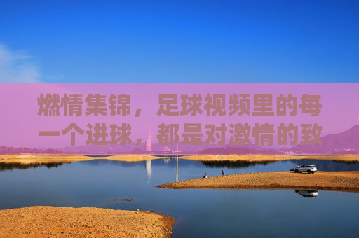 燃情集锦,足球视频里的每一个进球,都是对激情的致敬,燃情集锦,足球进球里的每一个瞬间,都是对激情的致敬