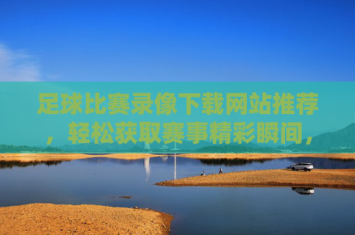 足球比赛录像下载网站推荐，轻松获取赛事精彩瞬间，助你重温经典对决，足球比赛录像下载网站推荐，轻松获取赛事精彩瞬间，助你重温经典对决