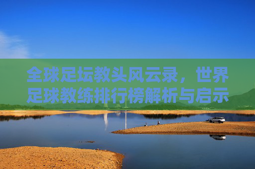 全球足坛教头风云录，世界足球教练排行榜解析与启示，全球足坛教头风云录，世界足球教练排行榜解析与启示